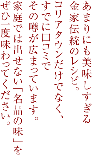 
あまりにも美味しすぎる金家伝統のレシピ。
コリアタウンだけでなく、すでに口コミでその噂が広まっています。
家庭では出せない「名品の味」をぜひ一度味わってください。
