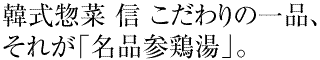 韓式惣菜 信 こだわりの一品、それが「名品参鶏湯」。