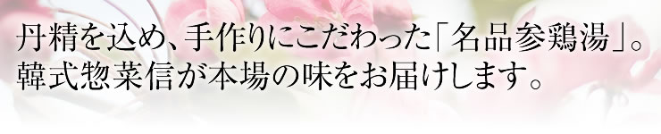 丹精を込め、手作りにこだわった「名品参鶏湯」。韓式惣菜信が本場の味をお届けします。